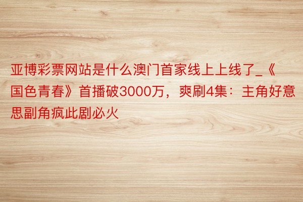 亚博彩票网站是什么澳门首家线上上线了_《国色青春》首播破3000万，爽刷4集：主角好意思副角疯此剧必火