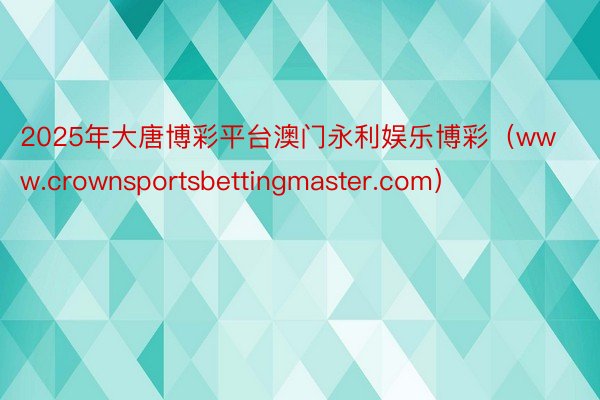 2025年大唐博彩平台澳门永利娱乐博彩（www.crownsportsbettingmaster.com）