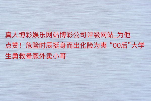 真人博彩娱乐网站博彩公司评级网站_为他点赞！危险时辰挺身而出化险为夷 “00后”大学生勇救晕厥外卖小哥